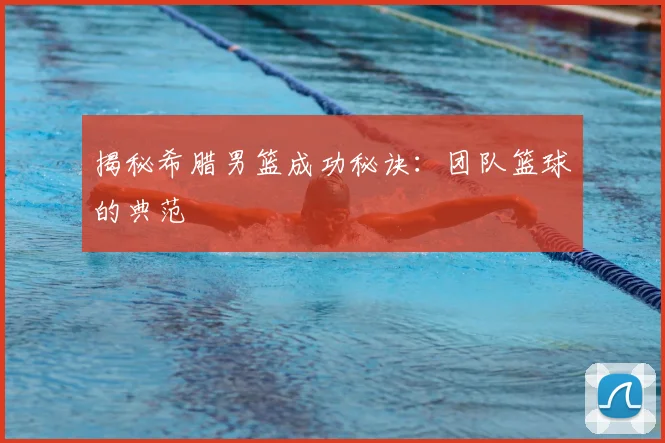 揭秘希腊男篮成功秘诀：团队篮球的典范