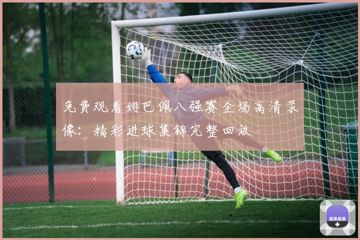 免费观看姆巴佩八强赛全场高清录像：精彩进球集锦完整回放