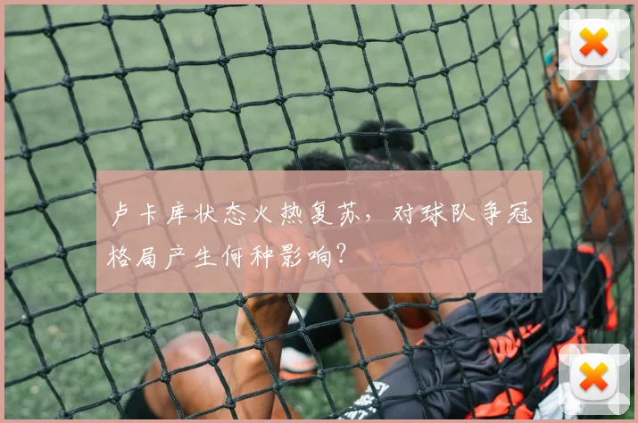 卢卡库状态火热复苏，对球队争冠格局产生何种影响？