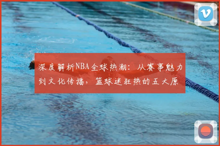 深度解析NBA全球热潮：从赛事魅力到文化传播，篮球迷狂热的五大原因