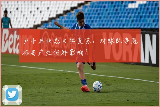卢卡库状态火热复苏，对球队争冠格局产生何种影响？