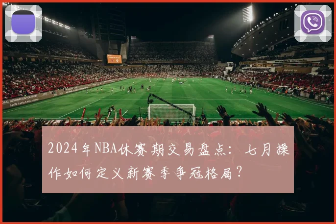 2024年NBA休赛期交易盘点：七月操作如何定义新赛季争冠格局？