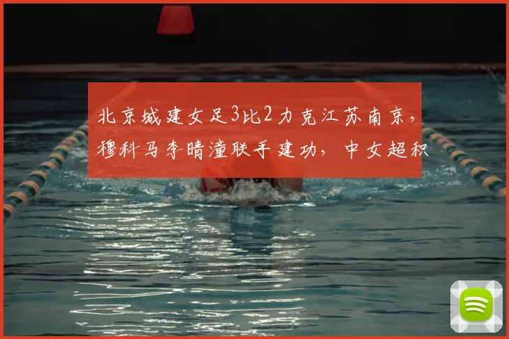 北京城建女足3比2力克江苏南京，穆科马李晴潼联手建功，中女超积分榜再生变数