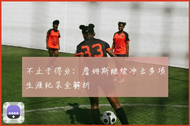 不止于得分：詹姆斯继续冲击多项生涯纪录全解析