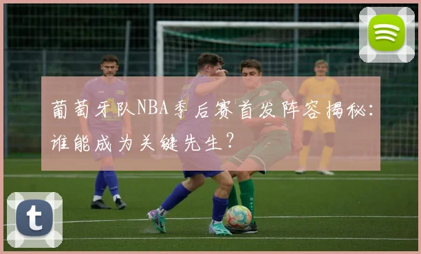 葡萄牙队NBA季后赛首发阵容揭秘：谁能成为关键先生？