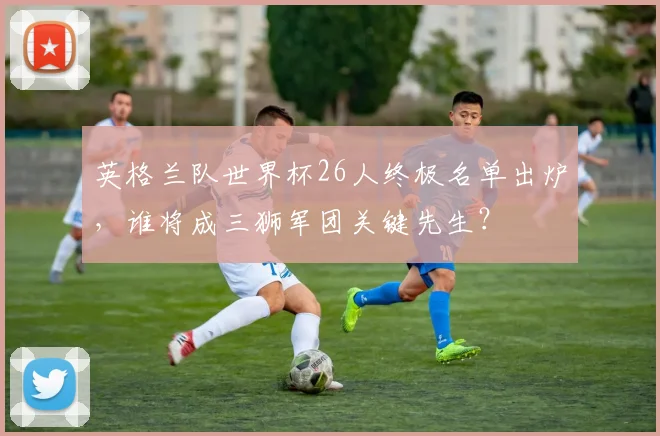 英格兰队世界杯26人终极名单出炉，谁将成三狮军团关键先生？