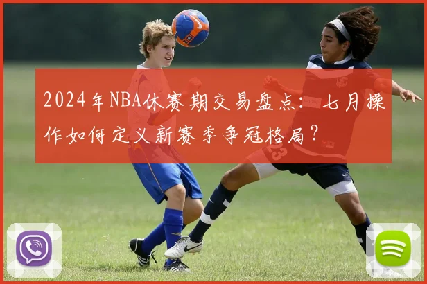 2024年NBA休赛期交易盘点：七月操作如何定义新赛季争冠格局？