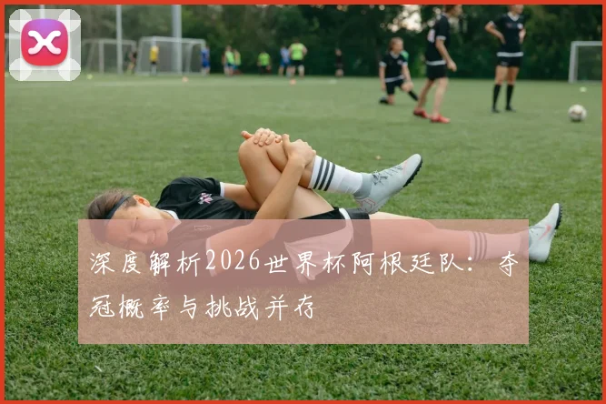 深度解析2026世界杯阿根廷队：夺冠概率与挑战并存