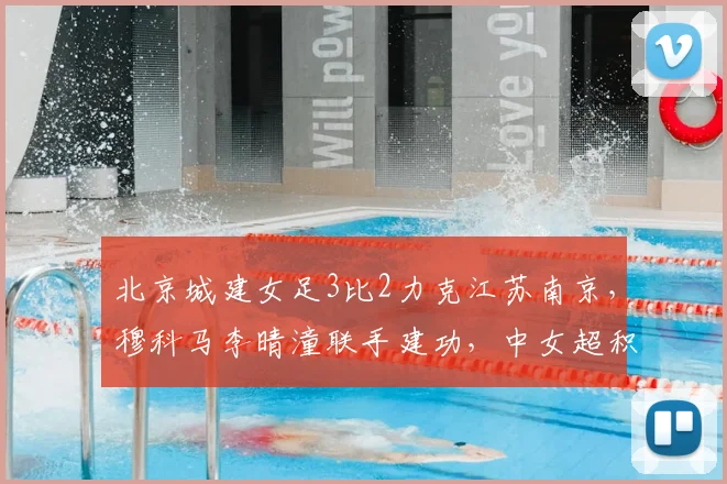 北京城建女足3比2力克江苏南京，穆科马李晴潼联手建功，中女超积分榜再生变数