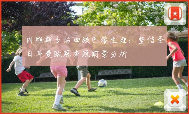 内维斯专访回顾巴黎生涯，坚信圣日耳曼欧冠夺冠前景分析