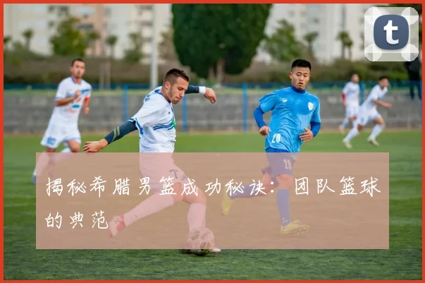 揭秘希腊男篮成功秘诀：团队篮球的典范