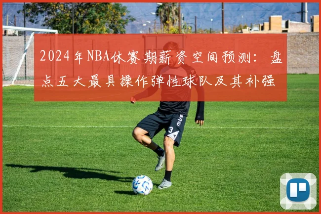 2024年NBA休赛期薪资空间预测：盘点五大最具操作弹性球队及其补强策略