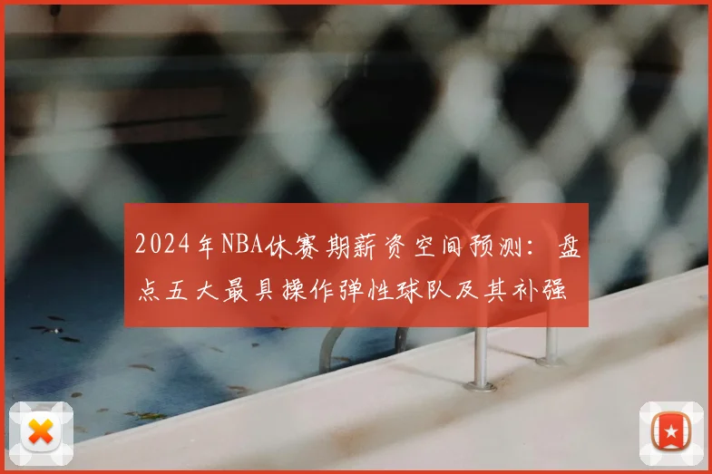 2024年NBA休赛期薪资空间预测：盘点五大最具操作弹性球队及其补强策略