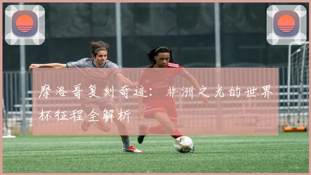 摩洛哥复刻奇迹：非洲之光的世界杯征程全解析